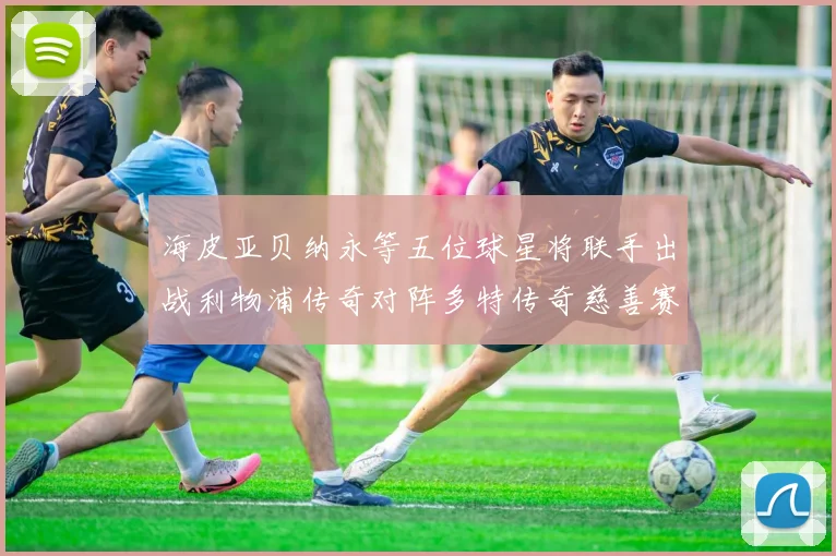 海皮亚贝纳永等五位球星将联手出战利物浦传奇对阵多特传奇慈善赛