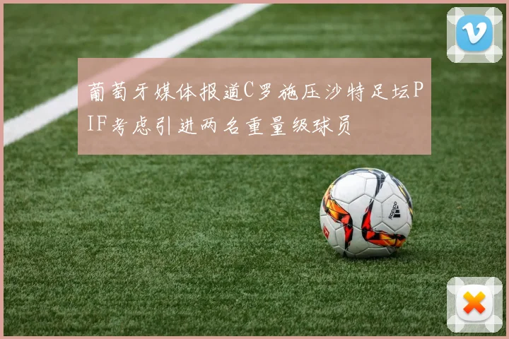 葡萄牙媒体报道C罗施压沙特足坛PIF考虑引进两名重量级球员