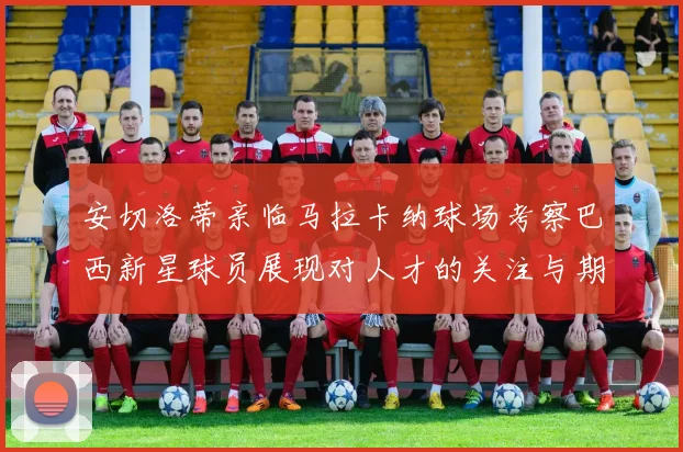 安切洛蒂亲临马拉卡纳球场考察巴西新星球员展现对人才的关注与期待