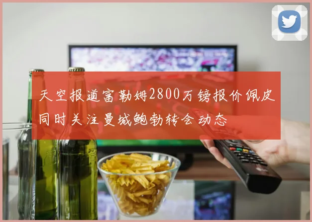 天空报道富勒姆2800万镑报价佩皮同时关注曼城鲍勃转会动态