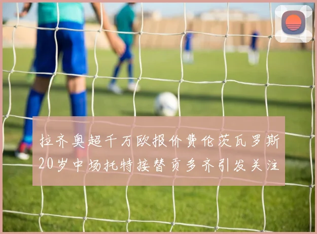 拉齐奥超千万欧报价费伦茨瓦罗斯20岁中场托特接替贡多齐引发关注